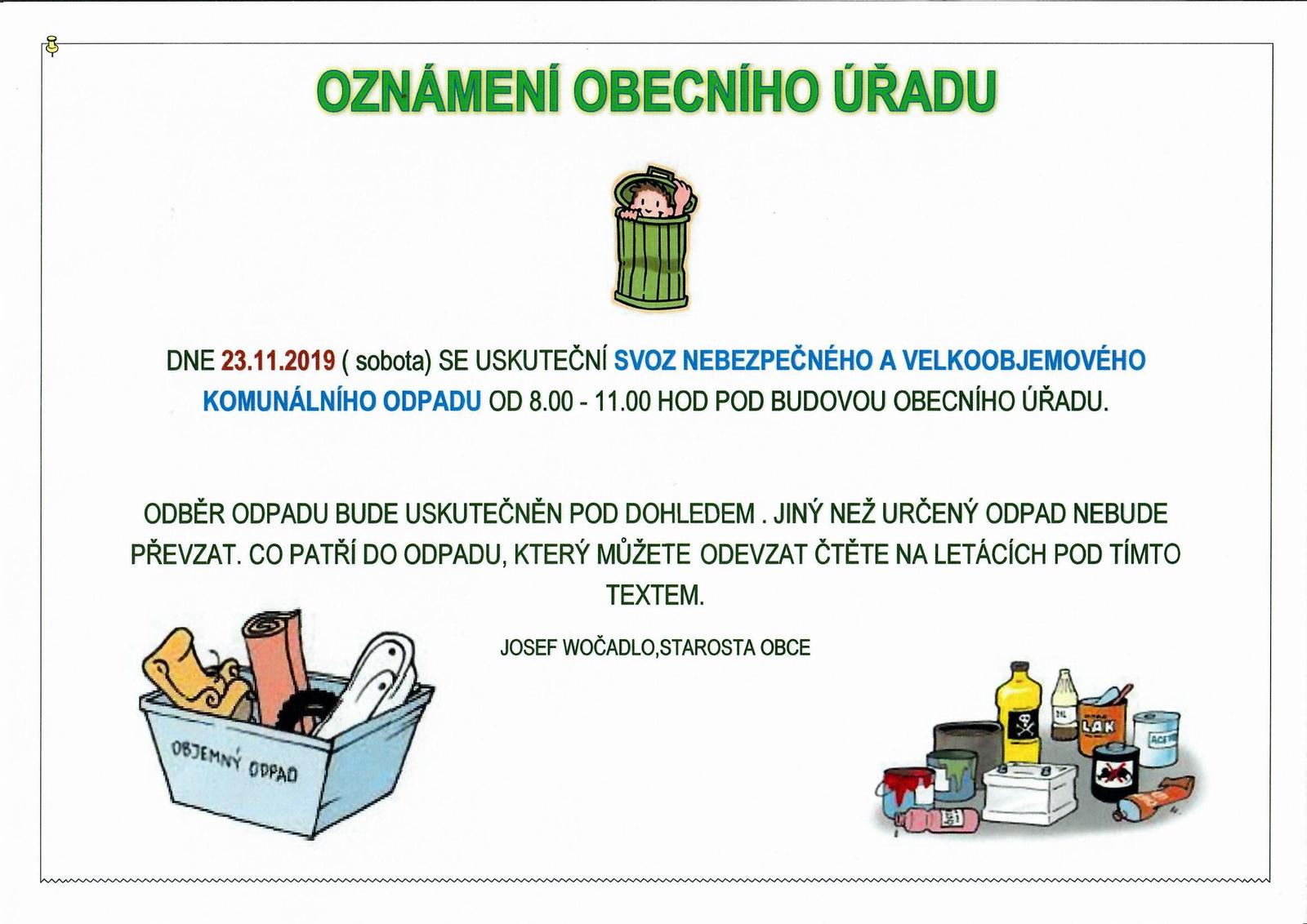 DNE 23.11.2019 ( sobota) SE USKUTEČNÍ SVOZ NEBEZPEČNÉHO A VELKOOBJEMOVÉHO KOMUNÁLNÍHO ODPADU OD 8.00 - 11.00 HOD POD BUDOVOU OBECNÍHO ÚŘADU.  ODBĚR ODPADU BUDE USKUTEČNĚN POD DOHLEDEM . JINÝ NEŽ URČENÝ ODPAD NEBUDE PŘEVZAT. CO PATŘÍ DO ODPADU, KTERÝ MŮŽETE ODEVZAT ČTĚTE NA LETÁCÍCH POD TÍMTO TEXTEM. 